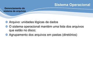 Sistema Operacional
Arquivo: unidades lógicas de dados
O sistema operacional mantém uma lista dos arquivos
que estão no disco;
Agrupamento dos arquivos em pastas (diretórios)
Gerenciamento do
sistema de arquivos
 