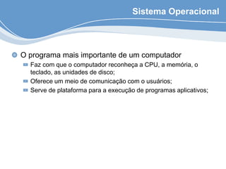 Sistema Operacional
O programa mais importante de um computador
Faz com que o computador reconheça a CPU, a memória, o
teclado, as unidades de disco;
Oferece um meio de comunicação com o usuários;
Serve de plataforma para a execução de programas aplicativos;
 