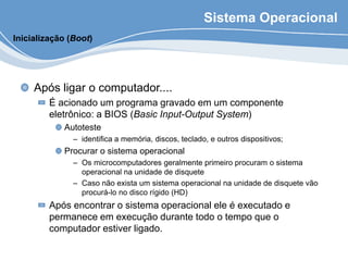 Sistema Operacional
Após ligar o computador....
É acionado um programa gravado em um componente
eletrônico: a BIOS (Basic Input-Output System)
Autoteste
– identifica a memória, discos, teclado, e outros dispositivos;
Procurar o sistema operacional
– Os microcomputadores geralmente primeiro procuram o sistema
operacional na unidade de disquete
– Caso não exista um sistema operacional na unidade de disquete vão
procurá-lo no disco rígido (HD)
Após encontrar o sistema operacional ele é executado e
permanece em execução durante todo o tempo que o
computador estiver ligado.
Inicialização (Boot)
 