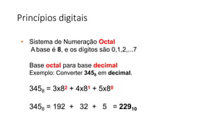 Princípios digitais
• Sistema de Numeração Octal
A base é 8, e os dígitos são 0,1,2,...7
Base octal para base decimal
Exemplo: Converter 3458 em decimal.
3458 = 3x82 + 4x81 + 5x80
3458 = 192 + 32 + 5 = 22910
 