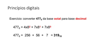 Princípios digitais
Exercício: converter 4778 da base octal para base decimal
4778 = 4x82 + 7x81 + 7x80
4778 = 256 + 56 + 7 = 31910
 