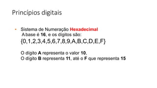 Princípios digitais
• Sistema de Numeração Hexadecimal
A base é 16, e os dígitos são:
{0,1,2,3,4,5,6,7,8,9,A,B,C,D,E,F}
O dígito A representa o valor 10,
O dígito B representa 11, até o F que representa 15
 