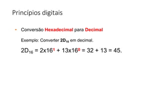 Princípios digitais
• Conversão Hexadecimal para Decimal
Exemplo: Converter 2D16 em decimal.
2D16 = 2x161 + 13x160 = 32 + 13 = 45.
 
