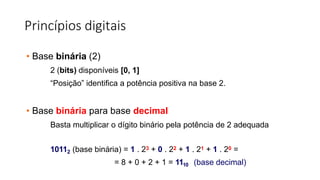Princípios digitais
• Base binária (2)
2 (bits) disponíveis [0, 1]
“Posição” identifica a potência positiva na base 2.
• Base binária para base decimal
Basta multiplicar o dígito binário pela potência de 2 adequada
10112 (base binária) = 1 . 23 + 0 . 22 + 1 . 21 + 1 . 20 =
= 8 + 0 + 2 + 1 = 1110 (base decimal)
 