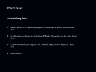 Referências
Livros de bioquímica
1. David L. Nelson, et al. Princípios de Bioquímica de Lehninger, 6ª Edição, editora Artmed,
2014
2. Jane Rizzo Palermo. Bioquímica da Nutrição, 2ª Edição, Editora Atheneu, São Paulo – Brasil,
2014.
3. Graziela Brusch Brinques. Bioquímca dos Alimentos. Editora Pearson. São Paulo – Brasil.
2015
4. Consulta aberta.
 