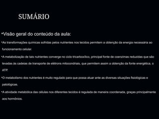 SUMÁRIO
Visão geral do conteúdo da aula:
As transformações químicas sofridas pelos nutrientes nos tecidos permitem a obtenção da energia necessária ao
funcionamento celular.
A metabolização de tais nutrientes converge no ciclo tricarboxílico, principal fonte de coenzimas reduzidas que são
levadas às cadeias de transporte de elétrons mitocondriais, que permitem assim a obtenção da fonte energética, o
ATP.
O metabolismo dos nutrientes é muito regulado para que possa atuar ante as diversas situações fisiológicas e
patológicas.
A atividade metabólica das células nos diferentes tecidos é regulada de maneira coordenada, graças principalmente
aos hormônios.
 