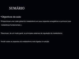 SUMÁRIO
Objectivos da aula:
Proporcionar uma visão global do metabolismo em seus aspectos energéticos e químicos (vias
metabólicas fundamentais.)..
Descrever, de um modo geral, os principais sistemas de regulação do metabolismo.
Incidir sobre os aspectos do metabolismo mais ligados à nutrição
 