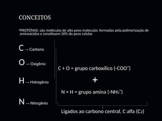 CONCEITOS
PROTEÍNAS: são moléculas de alto peso molecular, formadas pela polimerização de
aminoácidos e constituem 50% do peso celular.
C→ Carbono
O→ Oxigênio
H→ Hidrogênio +
N→ Nitrogênio
C + O = grupo carboxílico (-COOˉ)
N + H = grupo amina (-NH3ˉ)
Ligados ao carbono central, C alfa (C2)
 