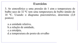 3. Ar atmosférico a uma pressão de 1 atm e temperatura de
bulbo seco de 32 °C tem uma temperatura de bulbo úmido de
18 °C. Usando o diagrama psicrométrico, determine (2,0
pontos)
a.a umidade relativa,
b.a relação de umidade,
c.a entalpia,
d.a temperatura do ponto de orvalho
Exercícios
 