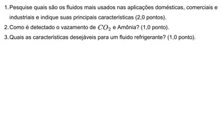 1.Pesquise quais são os fluidos mais usados nas aplicações domésticas, comerciais e
industriais e indique suas principais características (2,0 pontos).
2.Como é detectado o vazamento de e Amônia? (1,0 ponto).
3.Quais as características desejáveis para um fluido refrigerante? (1,0 ponto).
 