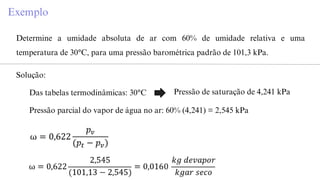 Exemplo
Determine a umidade absoluta de ar com 60% de umidade relativa e uma
temperatura de 30°C, para uma pressão barométrica padrão de 101,3 kPa.
Solução:
Das tabelas termodinâmicas: 30°C Pressão de saturação de 4,241 kPa
Pressão parcial do vapor de água no ar: 60% (4,241) = 2,545 kPa
 