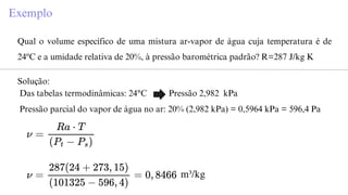 Exemplo
Qual o volume específico de uma mistura ar-vapor de água cuja temperatura é de
24ºC e a umidade relativa de 20%, à pressão barométrica padrão? R=287 J/kg K
Solução:
Das tabelas termodinâmicas: 24°C Pressão 2,982 kPa
Pressão parcial do vapor de água no ar: 20% (2,982 kPa) = 0,5964 kPa = 596,4 Pa
m³/kg
 