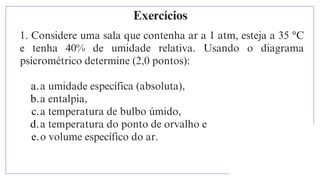 Exercícios
1. Considere uma sala que contenha ar a 1 atm, esteja a 35 °C
e tenha 40% de umidade relativa. Usando o diagrama
psicrométrico determine (2,0 pontos):
a.a umidade específica (absoluta),
b.a entalpia,
c.a temperatura de bulbo úmido,
d.a temperatura do ponto de orvalho e
e.o volume específico do ar.
 