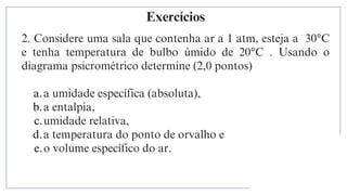 2. Considere uma sala que contenha ar a 1 atm, esteja a 30°C
e tenha temperatura de bulbo úmido de 20°C . Usando o
diagrama psicrométrico determine (2,0 pontos)
a.a umidade específica (absoluta),
b.a entalpia,
c.umidade relativa,
d.a temperatura do ponto de orvalho e
e.o volume específico do ar.
Exercícios
 