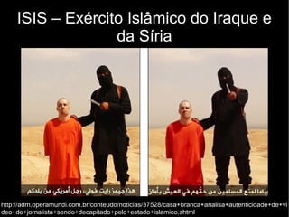 ISIS – Exército Islâmico do Iraque e 
da Síria 
http://adm.operamundi.com.br/conteudo/noticias/37528/casa+branca+analisa+autenticidade+de+vi 
deo+de+jornalista+sendo+decapitado+pelo+estado+islamico.shtml 
 