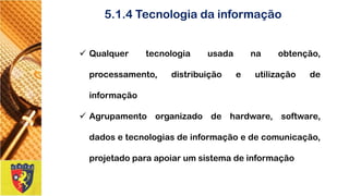 5.1.4 Tecnologia da informação 
Qualquertecnologiausadanaobtenção, processamento,distribuiçãoeutilizaçãodeinformação 
Agrupamentoorganizadodehardware,software, dadosetecnologiasdeinformaçãoedecomunicação, projetadoparaapoiarumsistemadeinformação  