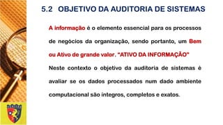 5.2OBJETIVO DA AUDITORIA DE SISTEMAS 
Ainformaçãoéoelementoessencialparaosprocessosdenegóciosdaorganização,sendoportanto,umBemouAtivodegrandevalor.“ATIVODAINFORMAÇÃO” 
Nestecontextooobjetivodaauditoriadesistemaséavaliarseosdadosprocessadosnumdadoambientecomputacionalsãoíntegros,completoseexatos.  