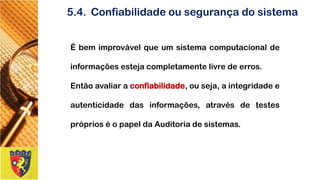 5.4.Confiabilidadeousegurançadosistema 
Ébemimprovávelqueumsistemacomputacionaldeinformaçõesestejacompletamentelivredeerros. 
Entãoavaliaraconfiabilidade,ouseja,aintegridadeeautenticidadedasinformações,atravésdetestespróprioséopapeldaAuditoriadesistemas.  