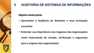 Objetivodesteponto 
ApresentaraAuditoriadeSistemaseseusprincipaisconceitos. 
Entendersuaimportâncianosnegóciosdasorganizaçõescomoinstrumentoderevisão,verificaçãoesegurançaparaonegóciodasorganizações. 
5AUDITORIA DE SISTEMAS DE INFORMAÇÕES  