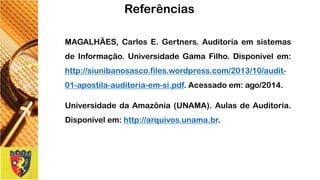 MAGALHÃES,CarlosE.Gertners.AuditoriaemsistemasdeInformação.UniversidadeGamaFilho.Disponívelem: http://siunibanosasco.files.wordpress.com/2013/10/audit- 01-apostila-auditoria-em-si.pdf.Acessadoem:ago/2014. 
UniversidadedaAmazônia(UNAMA).AulasdeAuditoria. Disponívelem:http://arquivos.unama.br. 
Referências 