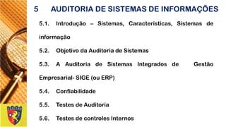 5.1.Introdução–Sistemas,Características,Sistemasdeinformação 
5.2.ObjetivodaAuditoriadeSistemas 
5.3.AAuditoriadeSistemasIntegradosdeGestãoEmpresarial-SIGE(ouERP) 
5.4.Confiabilidade 
5.5.TestesdeAuditoria 
5.6.TestesdecontrolesInternos 
5AUDITORIA DE SISTEMAS DE INFORMAÇÕES  
