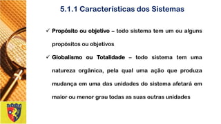 5.1.1 Características dos Sistemas 
Propósitoouobjetivo–todosistematemumoualgunspropósitosouobjetivos 
GlobalismoouTotalidade–todosistematemumanaturezaorgânica,pelaqualumaaçãoqueproduzamudançaemumadasunidadesdosistemaafetaráemmaioroumenorgrautodasassuasoutrasunidades  