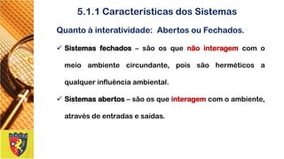 Quantoàinteratividade:AbertosouFechados. 
Sistemasfechados–sãoosquenãointeragemcomomeioambientecircundante,poissãoherméticosaqualquerinfluênciaambiental. 
Sistemasabertos–sãoosqueinteragemcomoambiente, atravésdeentradasesaídas. 
5.1.1 Características dos Sistemas  