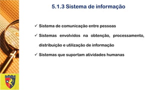 5.1.3 Sistema de informação 
Sistemadecomunicaçãoentrepessoas 
Sistemasenvolvidosnaobtenção,processamento, distribuiçãoeutilizaçãodeinformação 
Sistemasquesuportamatividadeshumanas  