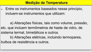 Termômetros
● O estado térmico de um corpo é expresso pela sua
temperatura. Quando aplicamos calor a um corpo sua
temperatura aumenta.
● Ao aproximarmos dois corpos distintos com temperaturas
diferentes os mesmos estarão em equilibrio térmico quando
as temperaturas ficarem iguais, ou seja, quando não houver
mais passagem de calor entre um e outro.
Medição de Temperatura
● Entre os instrumentos baseados nesse princípio,
incluem-se instrumentos que utilizam:
a) Alterações físicas, tais como volume, pressão,
etc. que incluem termômetros de haste de vidro, de
sistema termal, bimetálicos e outros.
b) Alterações elétricas, incluindo termopares,
bulbos de resistência e outros.
 