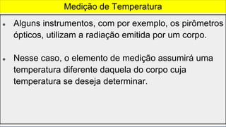 ● Alguns instrumentos, com por exemplo, os pirômetros
ópticos, utilizam a radiação emitida por um corpo.
● Nesse caso, o elemento de medição assumirá uma
temperatura diferente daquela do corpo cuja
temperatura se deseja determinar.
Medição de Temperatura
 