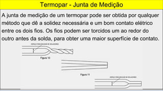 A junta de medição de um termopar pode ser obtida por qualquer
método que dê a solidez necessária e um bom contato elétrico
entre os dois fios. Os fios podem ser torcidos um ao redor do
outro antes da solda, para obter uma maior superfície de contato.
Termopar - Junta de Medição
 