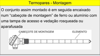 O conjunto assim montado é em seguida encaixado
num “cabeçote de montagem” de ferro ou alumínio com
uma tampa de acesso e vedação rosqueada ou
aparafusada
Termopares - Montagem
 