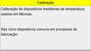 Calibração de dispositivos medidores de temperatura
usados em fábricas.
São cinco dispositivos comuns em processos de
fabricação:
Calibração
 