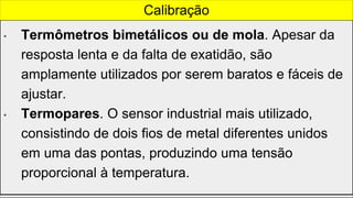 • Termômetros bimetálicos ou de mola. Apesar da
resposta lenta e da falta de exatidão, são
amplamente utilizados por serem baratos e fáceis de
ajustar.
• Termopares. O sensor industrial mais utilizado,
consistindo de dois fios de metal diferentes unidos
em uma das pontas, produzindo uma tensão
proporcional à temperatura.
Calibração
 
