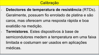• Detectores de temperatura de resistência (RTDs).
Geralmente, possuem fio enrolado de platina e são
caros, mas oferecem uma resposta rápida e boa
exatidão na medição.
• Termistores. Estes dispositivos à base de
semicondutores medem a temperatura em uma faixa
limitada e costumam ser usados em aplicações
médicas.
Calibração
 