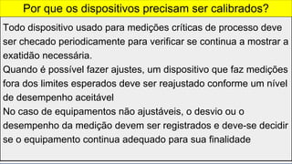 Todo dispositivo usado para medições críticas de processo deve
ser checado periodicamente para verificar se continua a mostrar a
exatidão necessária.
Quando é possível fazer ajustes, um dispositivo que faz medições
fora dos limites esperados deve ser reajustado conforme um nível
de desempenho aceitável
No caso de equipamentos não ajustáveis, o desvio ou o
desempenho da medição devem ser registrados e deve-se decidir
se o equipamento continua adequado para sua finalidade
Por que os dispositivos precisam ser calibrados?
 