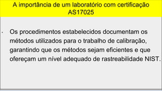 • Os procedimentos estabelecidos documentam os
métodos utilizados para o trabalho de calibração,
garantindo que os métodos sejam eficientes e que
ofereçam um nível adequado de rastreabilidade NIST.
A importância de um laboratório com certificação
AS17025
 