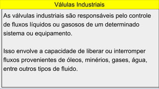 As válvulas industriais são responsáveis pelo controle
de fluxos líquidos ou gasosos de um determinado
sistema ou equipamento.
Isso envolve a capacidade de liberar ou interromper
fluxos provenientes de óleos, minérios, gases, água,
entre outros tipos de fluido.
Válulas Industriais
 