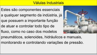 Estes são componentes essenciais
a qualquer segmento da indústria, já
que possuem a importante função
de atuar e controlar todo tipo de
fluxo, como no caso dos modelos
pneumáticos, solenoides, hidráulicos e manuais,
monitorando e controlando variações de pressão.
Válulas Industriais
 