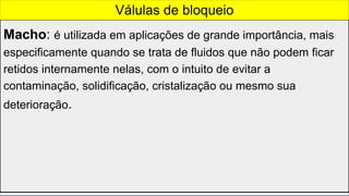 Macho: é utilizada em aplicações de grande importância, mais
especificamente quando se trata de fluidos que não podem ficar
retidos internamente nelas, com o intuito de evitar a
contaminação, solidificação, cristalização ou mesmo sua
deterioração.
Válulas de bloqueio
 