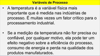 Variáveis de Processo
• A temperatura é a variável física mais
importante que é medida nas indústrias de
processo. É muitas vezes um fator crítico para o
processamento industrial.
• Se a medição da temperatura não for precisa ou
confiável, por qualquer motivo, ela pode ter um
efeito negativo sobre a eficiência do processo,
consumo de energia e perda na qualidade dos
produtos manufaturados.
 