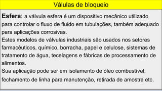 Esfera: a válvula esfera é um dispositivo mecânico utilizado
para controlar o fluxo de fluido em tubulações, também adequado
para aplicações corrosivas.
Estes modelos de válvulas industriais são usados nos setores
farmacêuticos, químico, borracha, papel e celulose, sistemas de
tratamento de água, tecelagens e fábricas de processamento de
alimentos.
Sua aplicação pode ser em isolamento de óleo combustível,
fechamento de linha para manutenção, retirada de amostra etc.
Válulas de bloqueio
 