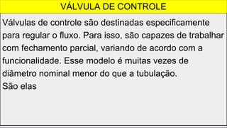 Válvulas de controle são destinadas especificamente
para regular o fluxo. Para isso, são capazes de trabalhar
com fechamento parcial, variando de acordo com a
funcionalidade. Esse modelo é muitas vezes de
diâmetro nominal menor do que a tubulação.
São elas
VÁLVULA DE CONTROLE
 