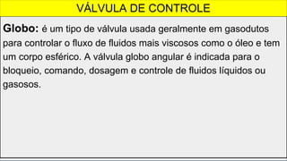Globo: é um tipo de válvula usada geralmente em gasodutos
para controlar o fluxo de fluidos mais viscosos como o óleo e tem
um corpo esférico. A válvula globo angular é indicada para o
bloqueio, comando, dosagem e controle de fluidos líquidos ou
gasosos.
VÁLVULA DE CONTROLE
 