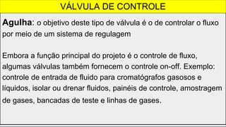 Agulha: o objetivo deste tipo de válvula é o de controlar o fluxo
por meio de um sistema de regulagem
Embora a função principal do projeto é o controle de fluxo,
algumas válvulas também fornecem o controle on-off. Exemplo:
controle de entrada de fluido para cromatógrafos gasosos e
líquidos, isolar ou drenar fluidos, painéis de controle, amostragem
de gases, bancadas de teste e linhas de gases.
VÁLVULA DE CONTROLE
 