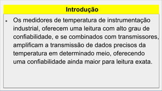 ● Os medidores de temperatura de instrumentação
industrial, oferecem uma leitura com alto grau de
confiabilidade, e se combinados com transmissores,
amplificam a transmissão de dados precisos da
temperatura em determinado meio, oferecendo
uma confiabilidade ainda maior para leitura exata.
Introdução
 