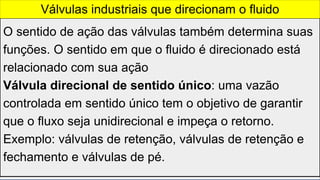 O sentido de ação das válvulas também determina suas
funções. O sentido em que o fluido é direcionado está
relacionado com sua ação
Válvula direcional de sentido único: uma vazão
controlada em sentido único tem o objetivo de garantir
que o fluxo seja unidirecional e impeça o retorno.
Exemplo: válvulas de retenção, válvulas de retenção e
fechamento e válvulas de pé.
Válvulas industriais que direcionam o fluido
 