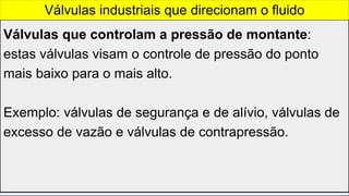 Válvulas que controlam a pressão de montante:
estas válvulas visam o controle de pressão do ponto
mais baixo para o mais alto.
Exemplo: válvulas de segurança e de alívio, válvulas de
excesso de vazão e válvulas de contrapressão.
Válvulas industriais que direcionam o fluido
 