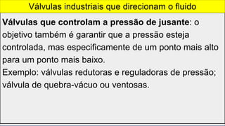 Válvulas que controlam a pressão de jusante: o
objetivo também é garantir que a pressão esteja
controlada, mas especificamente de um ponto mais alto
para um ponto mais baixo.
Exemplo: válvulas redutoras e reguladoras de pressão;
válvula de quebra-vácuo ou ventosas.
Válvulas industriais que direcionam o fluido
 