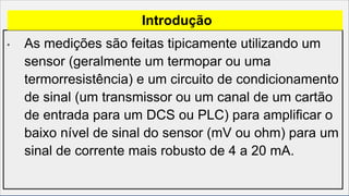 • As medições são feitas tipicamente utilizando um
sensor (geralmente um termopar ou uma
termorresistência) e um circuito de condicionamento
de sinal (um transmissor ou um canal de um cartão
de entrada para um DCS ou PLC) para amplificar o
baixo nível de sinal do sensor (mV ou ohm) para um
sinal de corrente mais robusto de 4 a 20 mA.
Introdução
 
